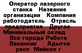 Оператор лазерного станка › Название организации ­ Компания-работодатель › Отрасль предприятия ­ Другое › Минимальный оклад ­ 1 - Все города Работа » Вакансии   . Адыгея респ.,Майкоп г.